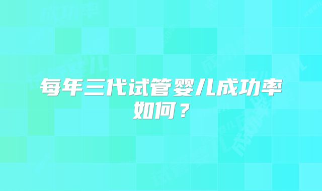 每年三代试管婴儿成功率如何?