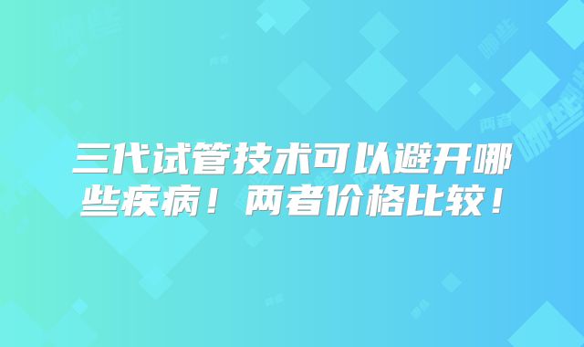 三代试管技术可以避开哪些疾病!两者价格比较!