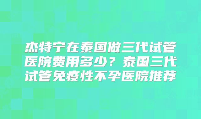杰特宁在泰国做三代试管医院费用多少？泰国三代试管免疫性不孕医院推荐