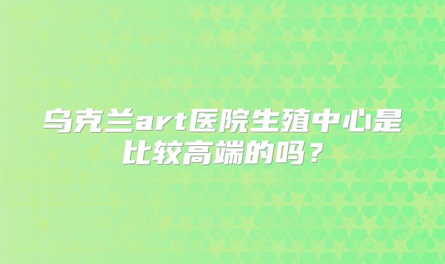 乌克兰art医院生殖中心是比较高端的吗？