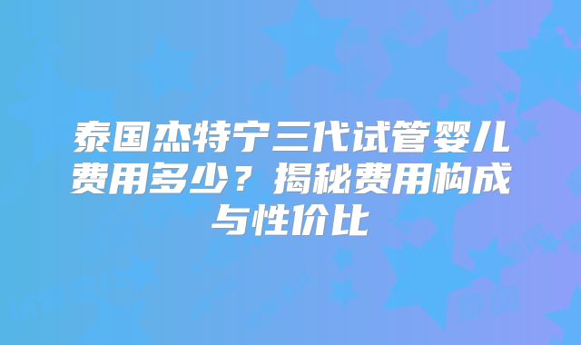 泰国杰特宁三代试管婴儿费用多少？揭秘费用构成与性价比