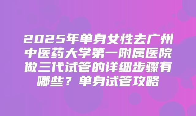 2025年单身女性去广州中医药大学第一附属医院做三代试管的详细步骤有哪些？单身试管攻略
