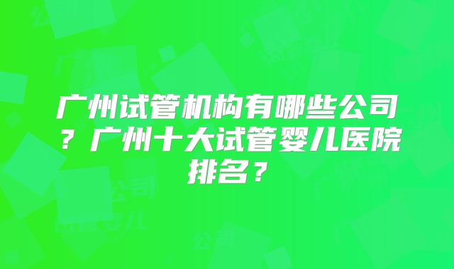 广州试管机构有哪些公司？广州十大试管婴儿医院排名？