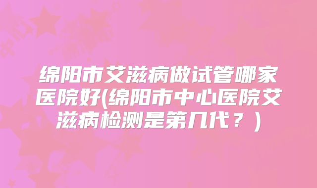 绵阳市艾滋病做试管哪家医院好(绵阳市中心医院艾滋病检测是第几代？)