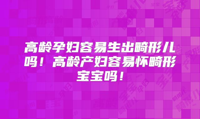 高龄孕妇容易生出畸形儿吗!高龄产妇容易怀畸形宝宝吗!