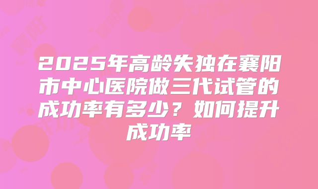 2025年高龄失独在襄阳市中心医院做三代试管的成功率有多少？如何提升成功率