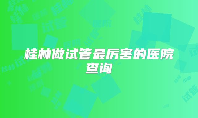 桂林做试管最厉害的医院查询