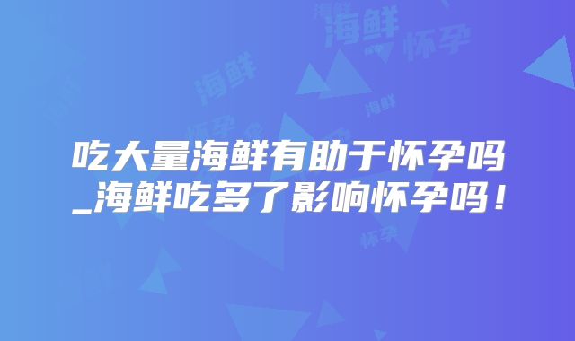 吃大量海鲜有助于怀孕吗_海鲜吃多了影响怀孕吗！