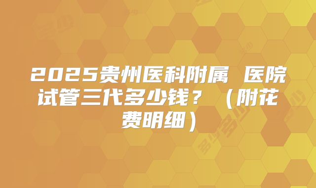2025贵州医科附属 医院试管三代多少钱?(附花费明细)
