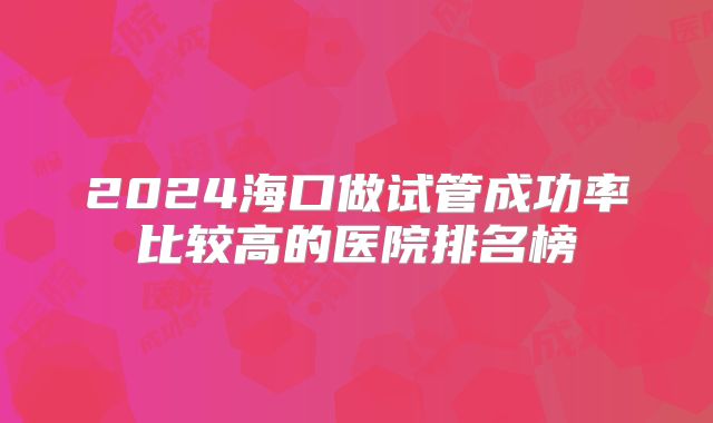 2024海口做试管成功率比较高的医院排名榜