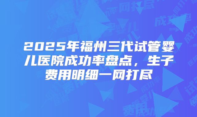 2025年福州三代试管婴儿医院成功率盘点，生子费用明细一网打尽