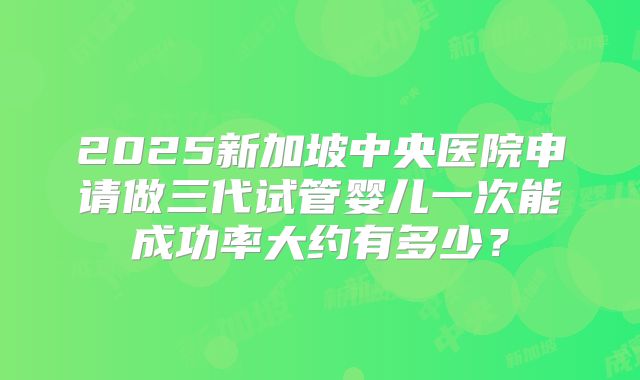 2025新加坡中央医院申请做三代试管婴儿一次能成功率大约有多少?