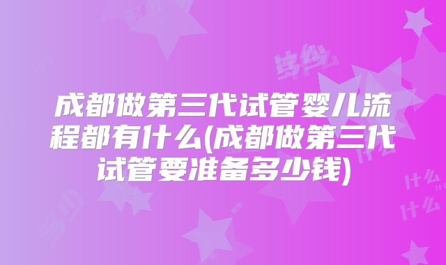 成都做第三代试管婴儿流程都有什么(成都做第三代试管要准备多少钱)
