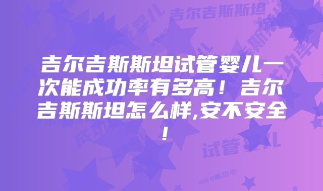 吉尔吉斯斯坦试管婴儿一次能成功率有多高！吉尔吉斯斯坦怎么样,安不安全！