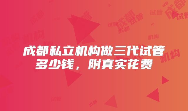 成都私立机构做三代试管多少钱,附真实花费