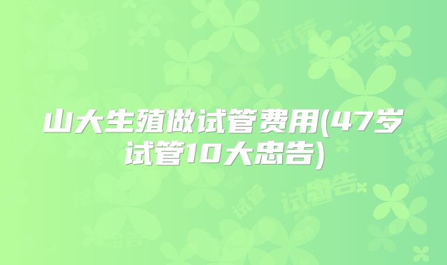 山大生殖做试管费用(47岁试管10大忠告)