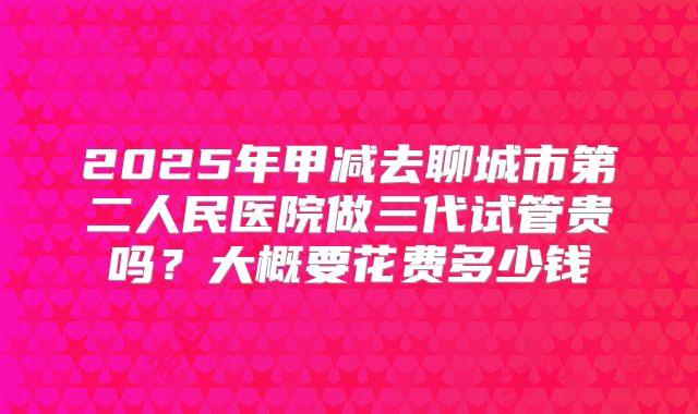 2025年甲减去聊城市第二人民医院做三代试管贵吗?大概要花费多少钱