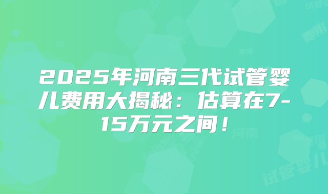 2025年河南三代试管婴儿费用大揭秘：估算在7-15万元之间！