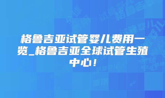 格鲁吉亚试管婴儿费用一览_格鲁吉亚全球试管生殖中心！