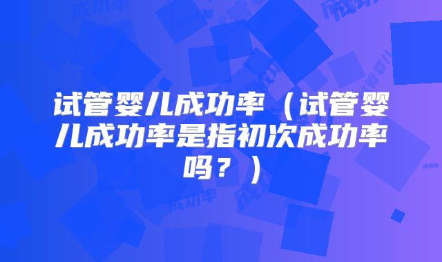 试管婴儿成功率(试管婴儿成功率是指初次成功率吗?)