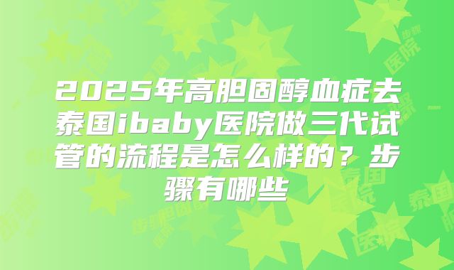 2025年高胆固醇血症去泰国ibaby医院做三代试管的流程是怎么样的?步骤有哪些