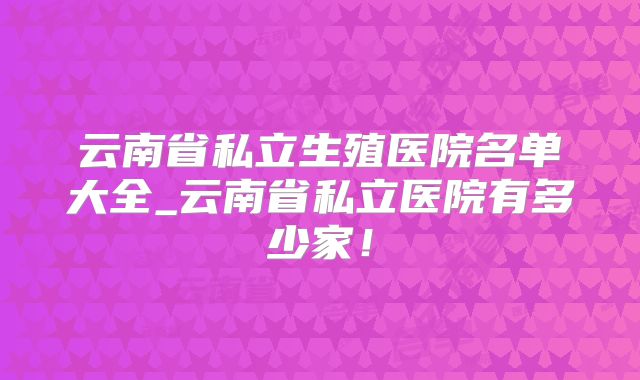 云南省私立生殖医院名单大全_云南省私立医院有多少家！