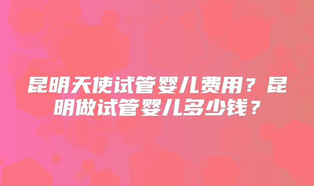 昆明天使试管婴儿费用?昆明做试管婴儿多少钱?