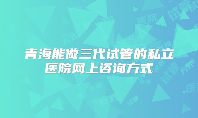 青海能做三代试管的私立医院网上咨询方式