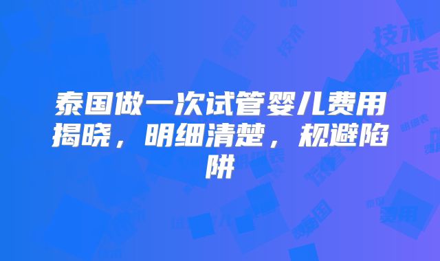 泰国做一次试管婴儿费用揭晓,明细清楚,规避陷阱