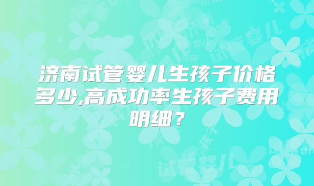 济南试管婴儿生孩子价格多少,高成功率生孩子费用明细?