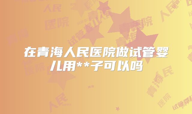 在青海人民医院做试管婴儿用**子可以吗
