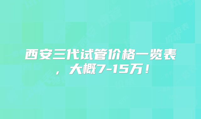 西安三代试管价格一览表，大概7-15万！
