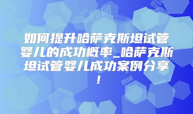 如何提升哈萨克斯坦试管婴儿的成功概率_哈萨克斯坦试管婴儿成功案例分享！