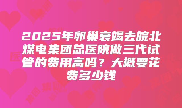 2025年卵巢衰竭去皖北煤电集团总医院做三代试管的费用高吗?大概要花费多少钱