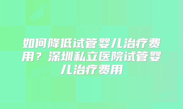 如何降低试管婴儿治疗费用?深圳私立医院试管婴儿治疗费用
