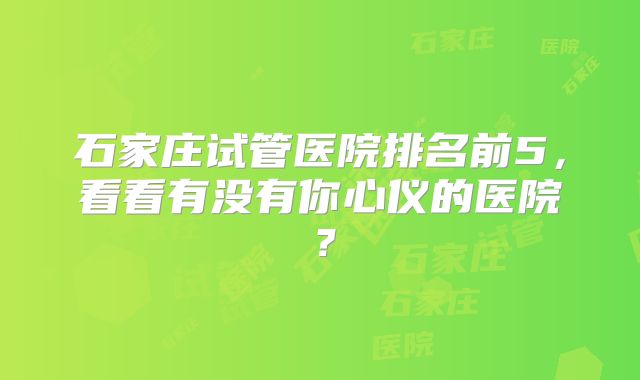 石家庄试管医院排名前5,看看有没有你心仪的医院?