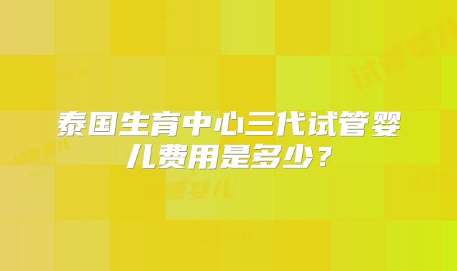 泰国生育中心三代试管婴儿费用是多少？