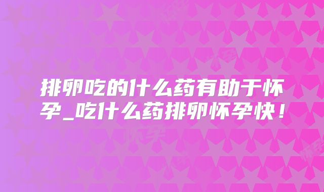 排卵吃的什么药有助于怀孕_吃什么药排卵怀孕快!