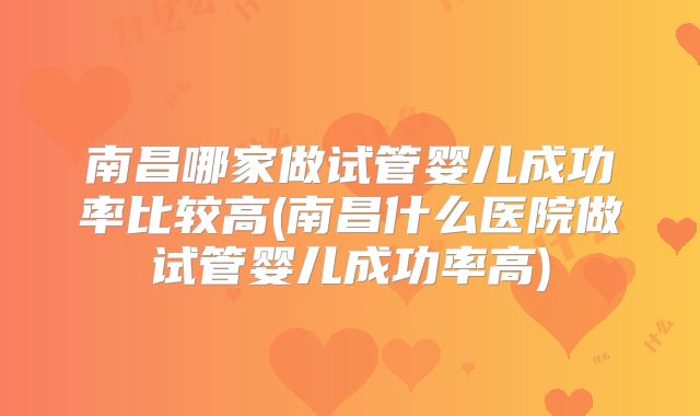 南昌哪家做试管婴儿成功率比较高(南昌什么医院做试管婴儿成功率高)