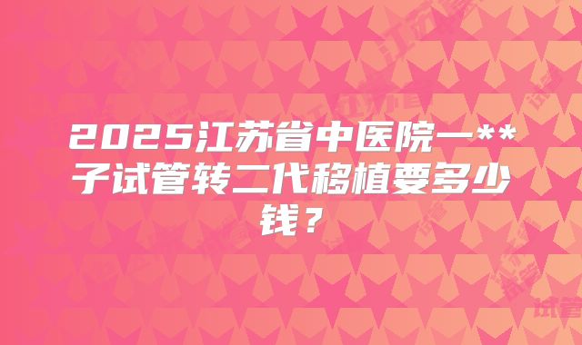 2025江苏省中医院一**子试管转二代移植要多少钱？
