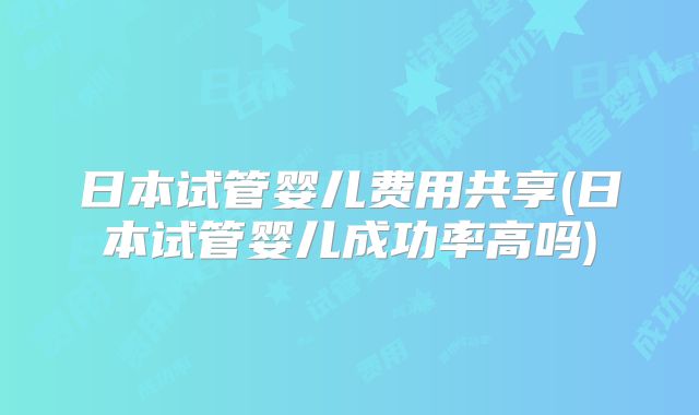日本试管婴儿费用共享(日本试管婴儿成功率高吗)