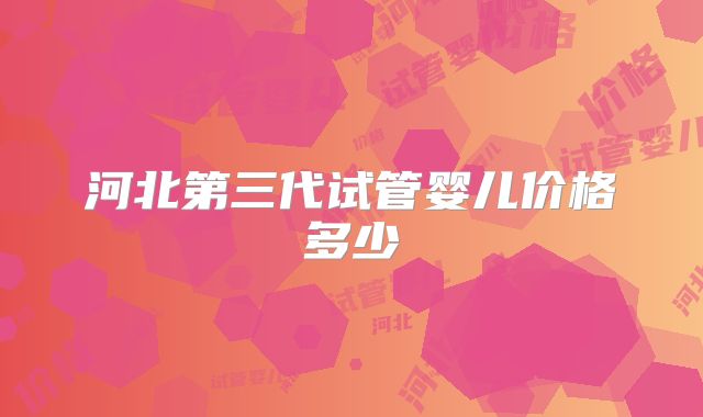 河北第三代试管婴儿价格多少