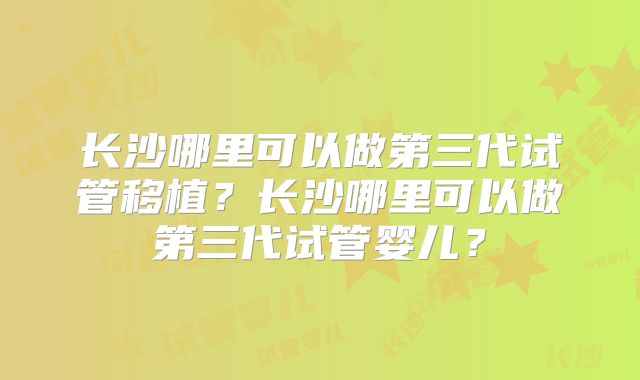 长沙哪里可以做第三代试管移植？长沙哪里可以做第三代试管婴儿？