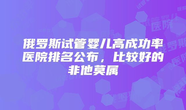 俄罗斯试管婴儿高成功率医院排名公布,比较好的非他莫属
