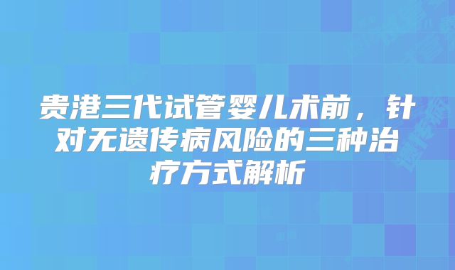贵港三代试管婴儿术前，针对无遗传病风险的三种治疗方式解析