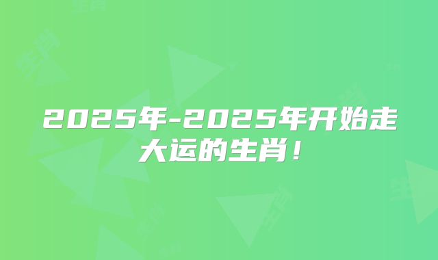 2025年-2025年开始走大运的生肖!