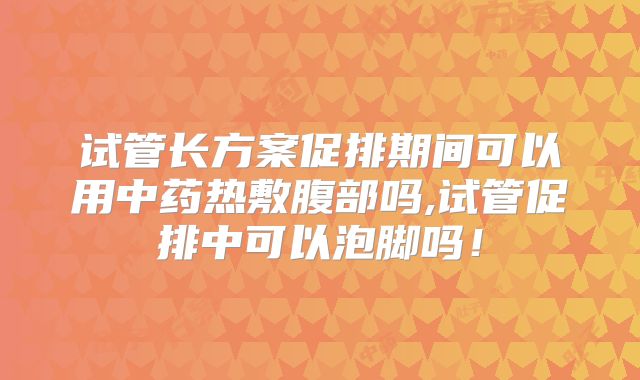 试管长方案促排期间可以用中药热敷腹部吗,试管促排中可以泡脚吗！