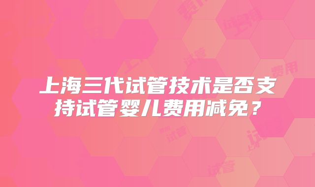 上海三代试管技术是否支持试管婴儿费用减免？