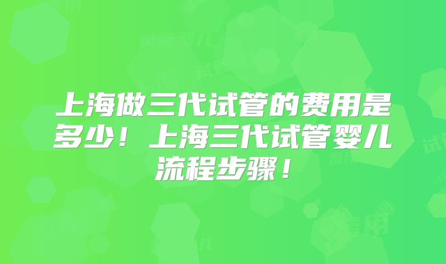 上海做三代试管的费用是多少！上海三代试管婴儿流程步骤！