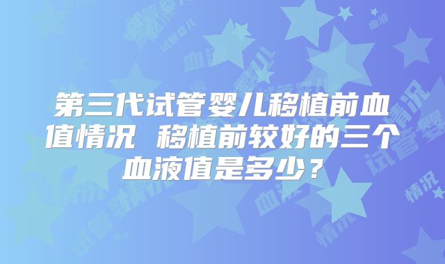 第三代试管婴儿移植前血值情况 移植前较好的三个血液值是多少？